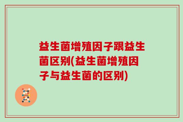 益生菌增殖因子跟益生菌区别(益生菌增殖因子与益生菌的区别)