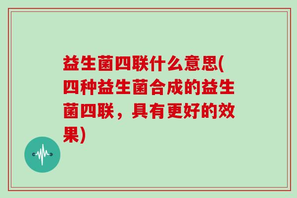 益生菌四联什么意思(四种益生菌合成的益生菌四联，具有更好的效果)