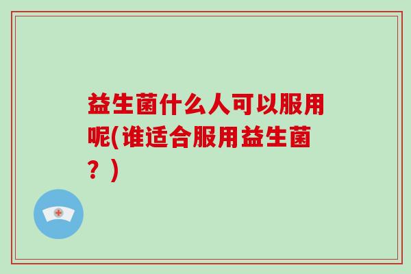 益生菌什么人可以服用呢(谁适合服用益生菌？)