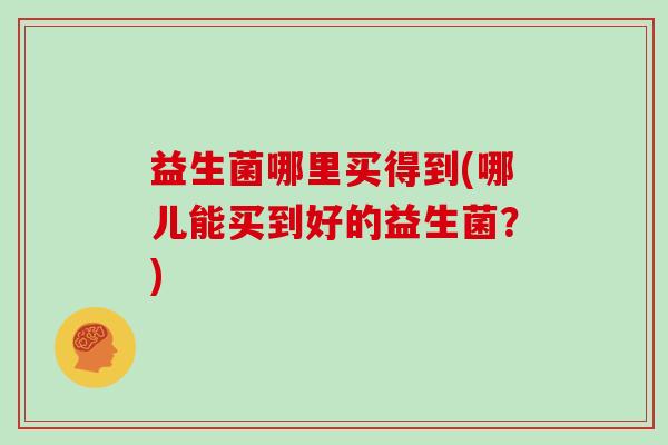 益生菌哪里买得到(哪儿能买到好的益生菌？)