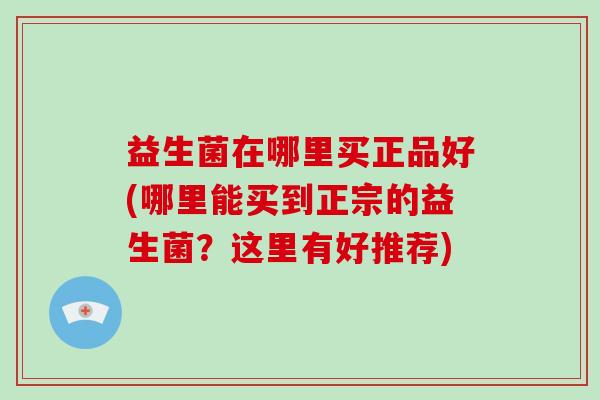 益生菌在哪里买正品好(哪里能买到正宗的益生菌？这里有好推荐)