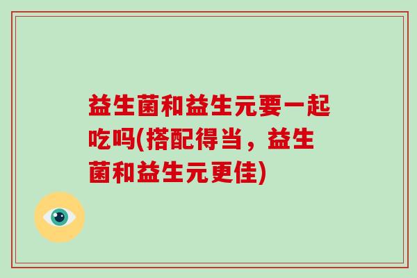 益生菌和益生元要一起吃吗(搭配得当，益生菌和益生元更佳)