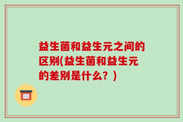 益生菌和益生元之间的区别(益生菌和益生元的差别是什么?) 益生菌和益生元之间的区别(益生菌和益生元的差别是什么?)
