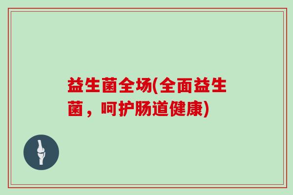 益生菌全场(全面益生菌，呵护肠道健康)