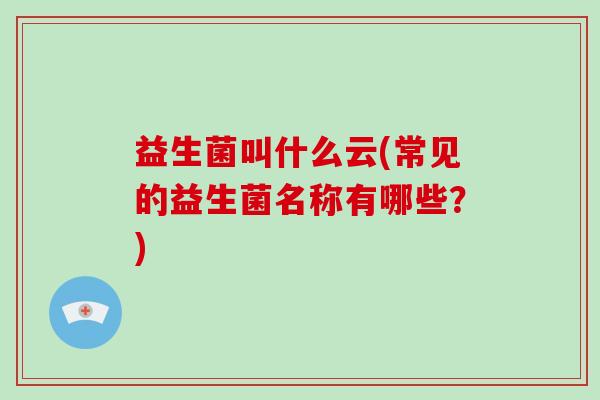益生菌叫什么云(常见的益生菌名称有哪些？)