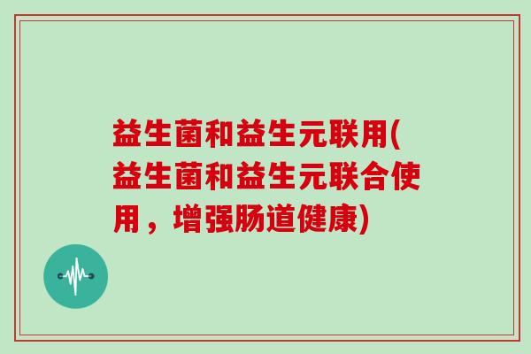益生菌和益生元联用(益生菌和益生元联合使用，增强肠道健康)