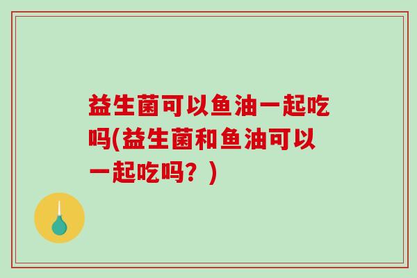 益生菌可以鱼油一起吃吗(益生菌和鱼油可以一起吃吗？)