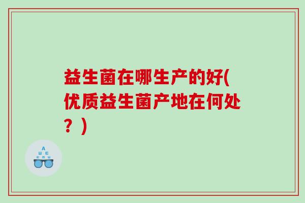 益生菌在哪生产的好(优质益生菌产地在何处?) 益生菌在哪生产的好(优质益生菌产地在何处?)