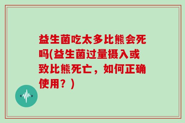 益生菌吃太多比熊会死吗(益生菌过量摄入或致比熊死亡，如何正确使用？)