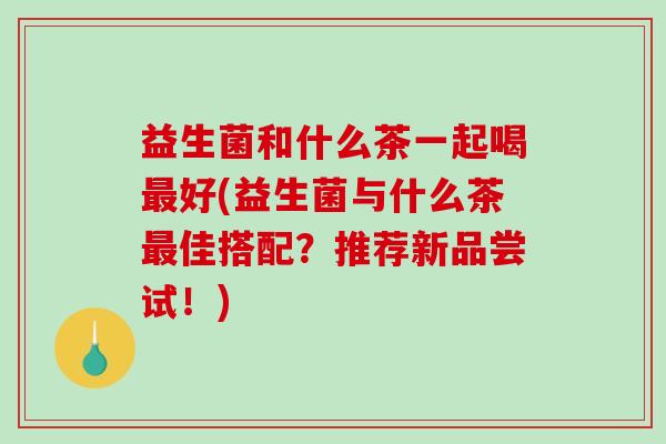 益生菌和什么茶一起喝好(益生菌与什么茶佳搭配？推荐新品尝试！)