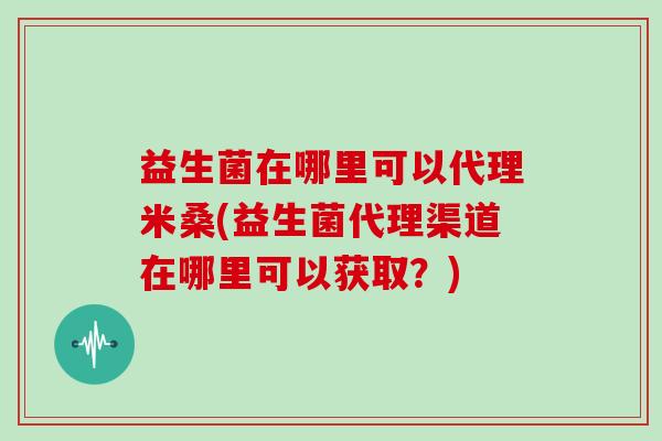 益生菌在哪里可以代理米桑(益生菌代理渠道在哪里可以获取？)