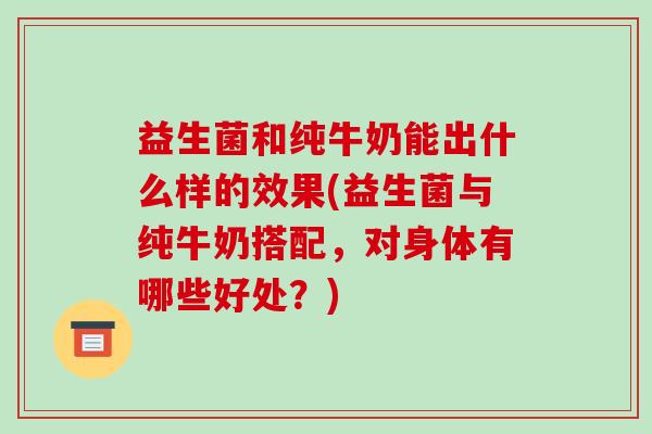 益生菌和纯牛奶能出什么样的效果(益生菌与纯牛奶搭配，对身体有哪些好处？)