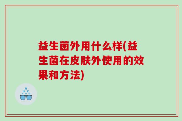 益生菌外用什么样(益生菌在外使用的效果和方法) 益生菌外用什么样(益生菌在外使用的效果和方法)