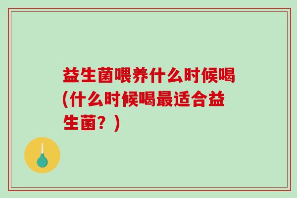 益生菌喂养什么时候喝(什么时候喝适合益生菌？)