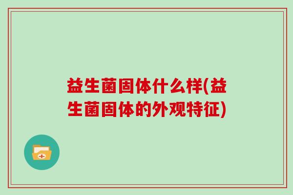 益生菌固体什么样(益生菌固体的外观特征)