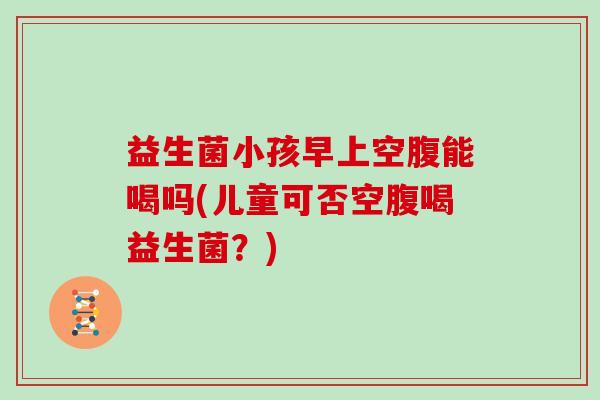 益生菌小孩早上空腹能喝吗(儿童可否空腹喝益生菌？)