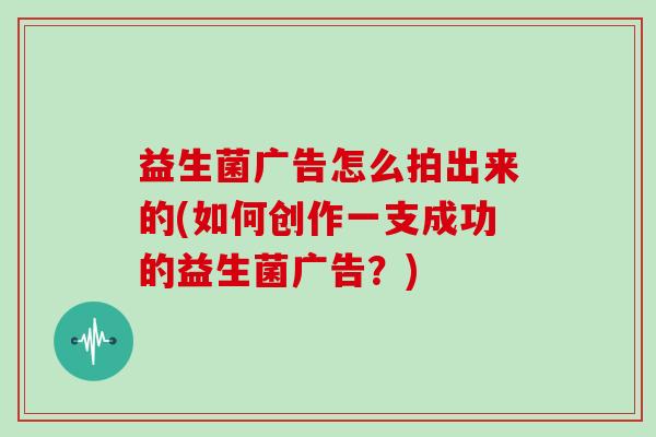 益生菌广告怎么拍出来的(如何创作一支成功的益生菌广告？)