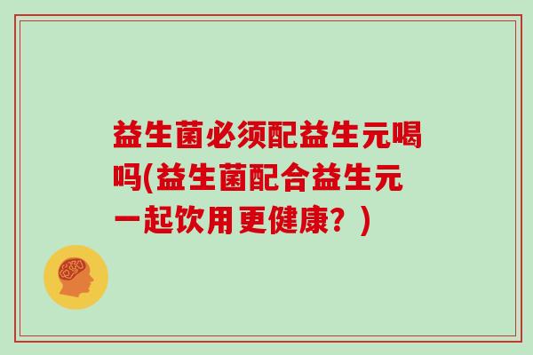 益生菌必须配益生元喝吗(益生菌配合益生元一起饮用更健康？)