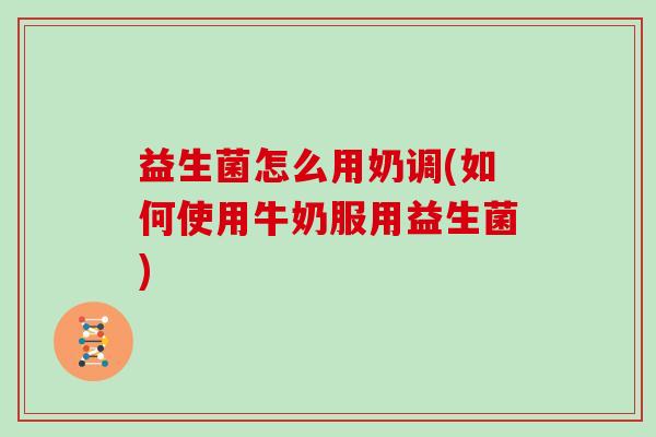 益生菌怎么用奶调(如何使用牛奶服用益生菌)