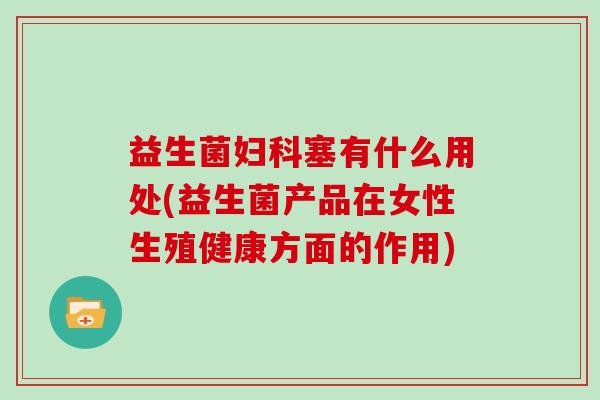 益生菌塞有什么用处(益生菌产品在女性生殖健康方面的作用) 益生菌塞有什么用处(益生菌产品在女性生殖健康方面的作用)