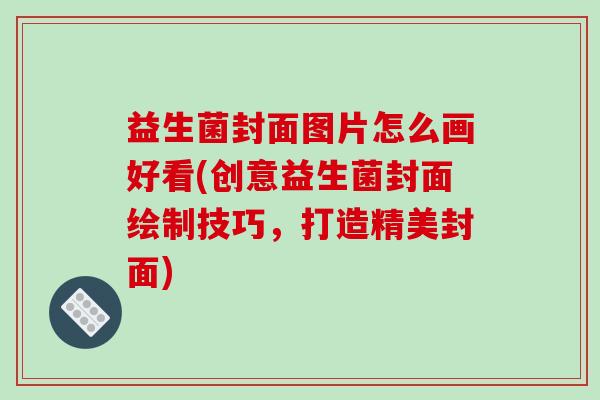 益生菌封面图片怎么画好看(创意益生菌封面绘制技巧，打造精美封面)