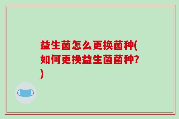 益生菌怎么更换菌种(如何更换益生菌菌种？)