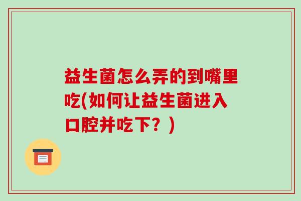 益生菌怎么弄的到嘴里吃(如何让益生菌进入口腔并吃下？)