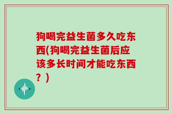 狗喝完益生菌多久吃东西(狗喝完益生菌后应该多长时间才能吃东西？)
