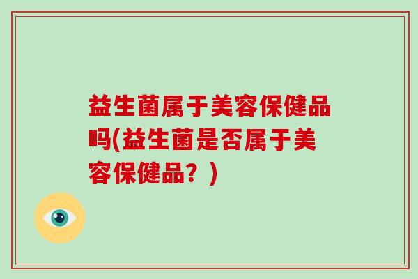益生菌属于美容保健品吗(益生菌是否属于美容保健品?) 益生菌属于美容保健品吗(益生菌是否属于美容保健品?)