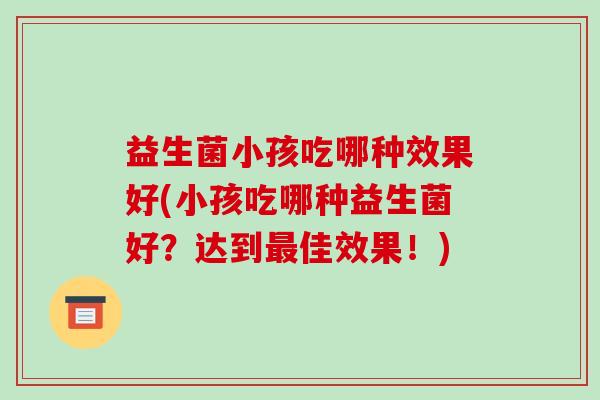 益生菌小孩吃哪种效果好(小孩吃哪种益生菌好?达到佳效果!) 益生菌小孩吃哪种效果好(小孩吃哪种益生菌好?达到佳效果!)