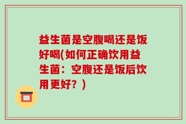 益生菌是空腹喝还是饭好喝(如何正确饮用益生菌：空腹还是饭后饮用更好？)