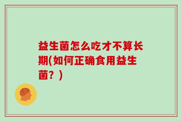益生菌怎么吃才不算长期(如何正确食用益生菌？)