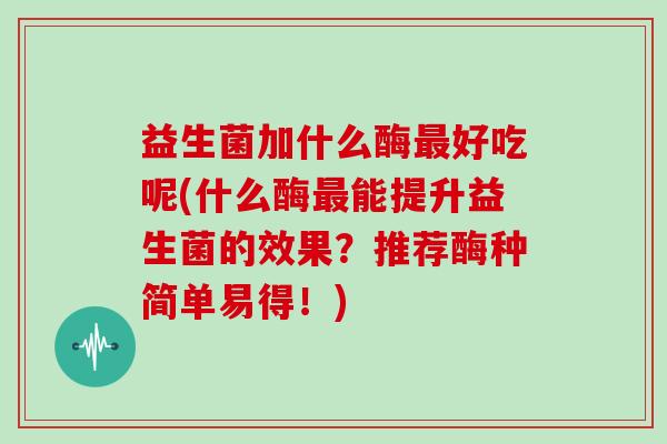 益生菌加什么酶好吃呢(什么酶能提升益生菌的效果？推荐酶种简单易得！)