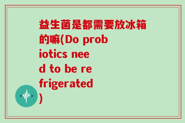 益生菌是都需要放冰箱的嘛(Do probiotics need to be refrigerated)