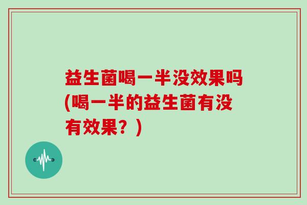 益生菌喝一半没效果吗(喝一半的益生菌有没有效果？)