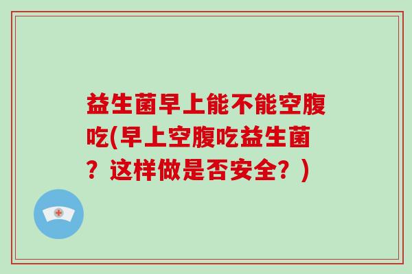 益生菌早上能不能空腹吃(早上空腹吃益生菌？这样做是否安全？)