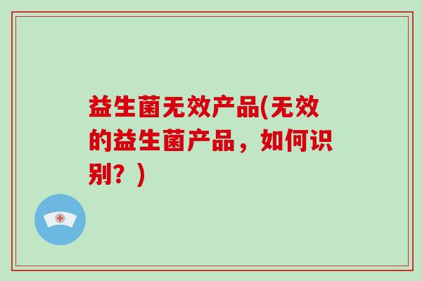 益生菌无效产品(无效的益生菌产品，如何识别？)