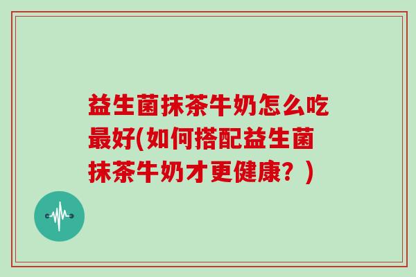 益生菌抹茶牛奶怎么吃最好(如何搭配益生菌抹茶牛奶才更健康？)