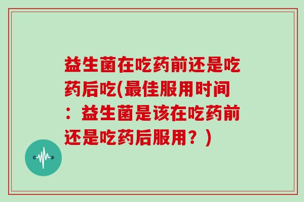 益生菌在吃药前还是吃药后吃(最佳服用时间：益生菌是该在吃药前还是吃药后服用？)