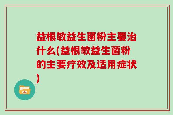 益根敏益生菌粉主要治什么(益根敏益生菌粉的主要疗效及适用症状)