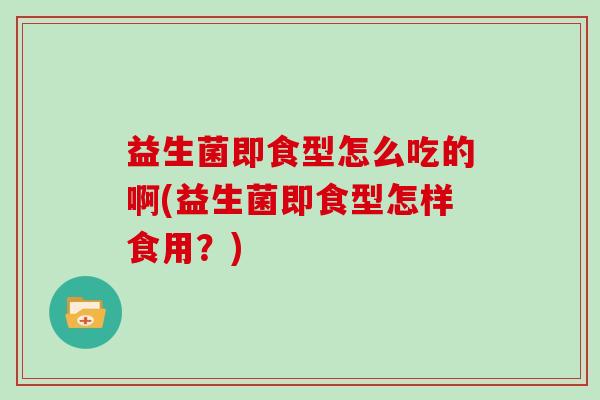 益生菌即食型怎么吃的啊(益生菌即食型怎样食用？)