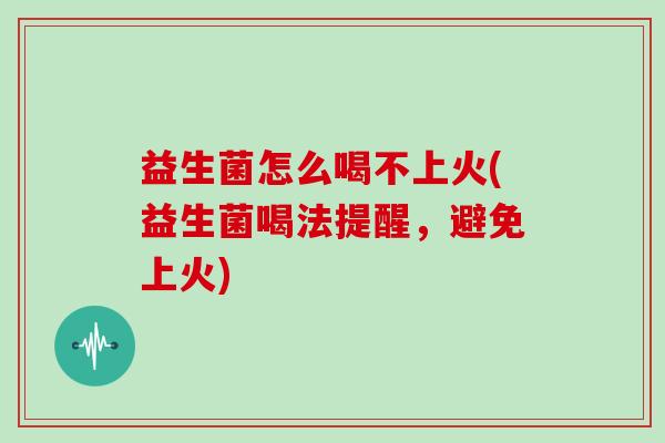 益生菌怎么喝不上火(益生菌喝法提醒，避免上火)