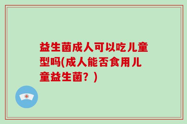 益生菌成人可以吃儿童型吗(成人能否食用儿童益生菌？)
