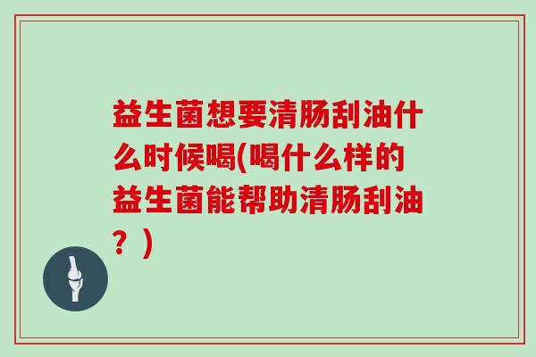 益生菌想要清肠刮油什么时候喝(喝什么样的益生菌能帮助清肠刮油？)