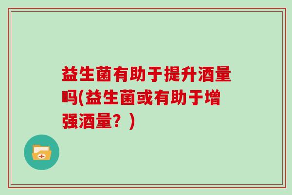 益生菌有助于提升酒量吗(益生菌或有助于增强酒量？)