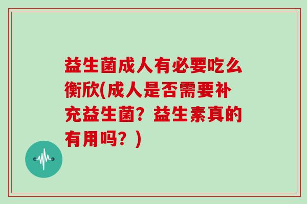 益生菌成人有必要吃么衡欣(成人是否需要补充益生菌？益生素真的有用吗？)