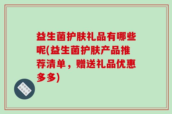 益生菌护肤礼品有哪些呢(益生菌护肤产品推荐清单，赠送礼品优惠多多)