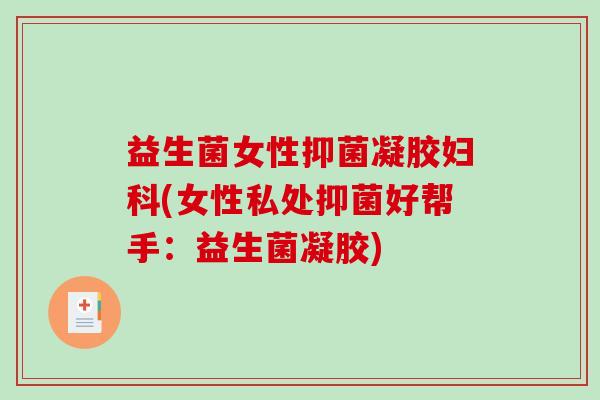 益生菌女性抑菌凝胶(女性私处抑菌好帮手：益生菌凝胶)