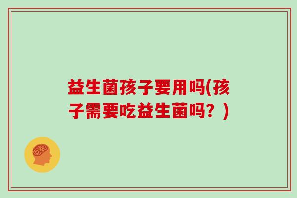 益生菌孩子要用吗(孩子需要吃益生菌吗?) 益生菌孩子要用吗(孩子需要吃益生菌吗?)