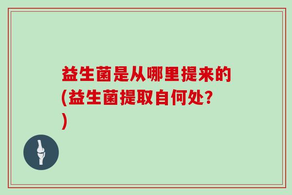 益生菌是从哪里提来的(益生菌提取自何处？)